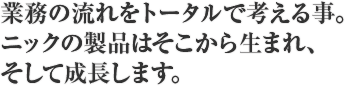 業務の流れをトータルで考える事。ニックの製品はそこから生まれ、そして成長します。